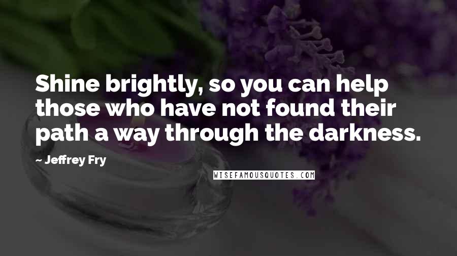 Jeffrey Fry Quotes: Shine brightly, so you can help those who have not found their path a way through the darkness.