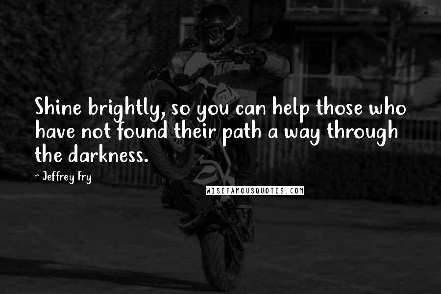 Jeffrey Fry Quotes: Shine brightly, so you can help those who have not found their path a way through the darkness.