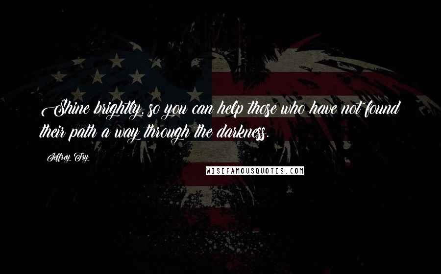 Jeffrey Fry Quotes: Shine brightly, so you can help those who have not found their path a way through the darkness.