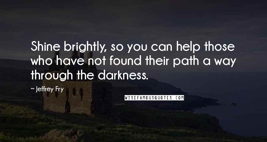 Jeffrey Fry Quotes: Shine brightly, so you can help those who have not found their path a way through the darkness.
