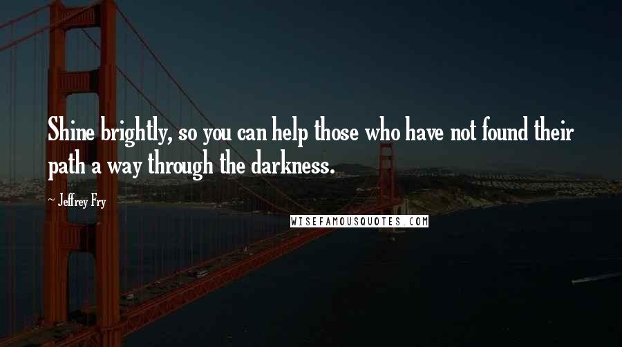 Jeffrey Fry Quotes: Shine brightly, so you can help those who have not found their path a way through the darkness.