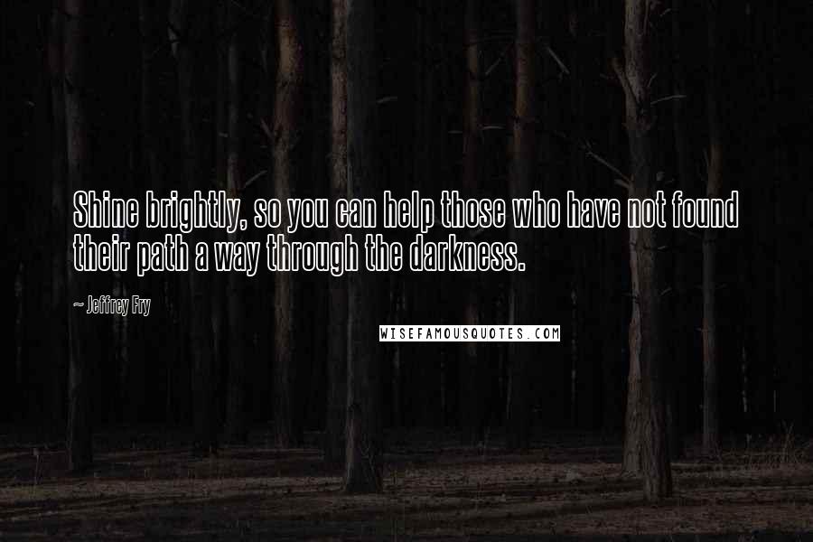 Jeffrey Fry Quotes: Shine brightly, so you can help those who have not found their path a way through the darkness.