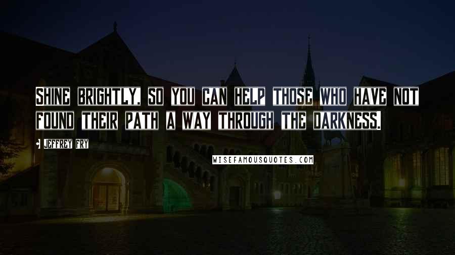 Jeffrey Fry Quotes: Shine brightly, so you can help those who have not found their path a way through the darkness.