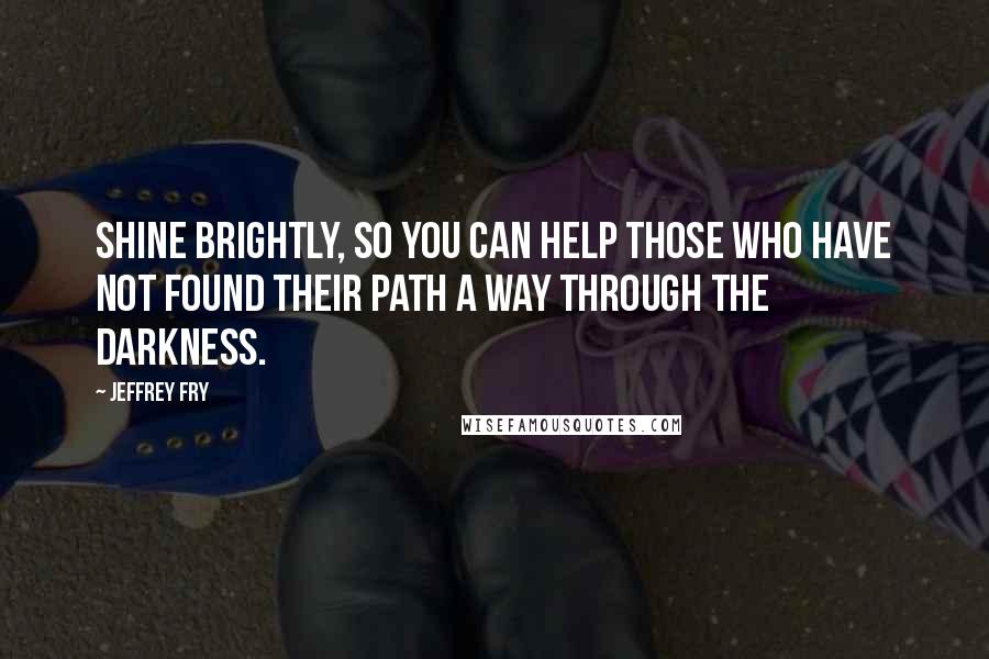 Jeffrey Fry Quotes: Shine brightly, so you can help those who have not found their path a way through the darkness.