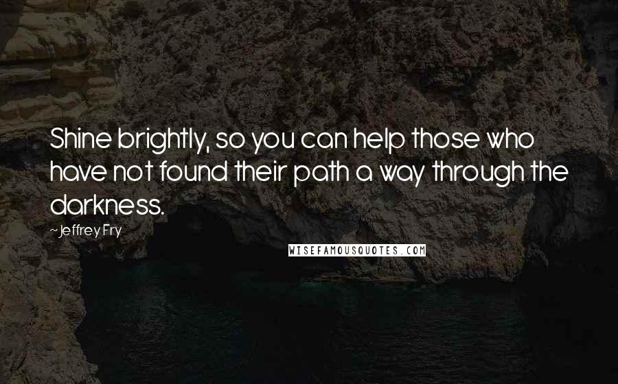 Jeffrey Fry Quotes: Shine brightly, so you can help those who have not found their path a way through the darkness.