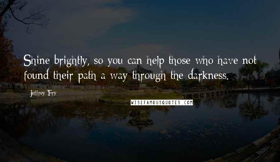 Jeffrey Fry Quotes: Shine brightly, so you can help those who have not found their path a way through the darkness.