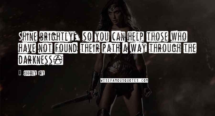 Jeffrey Fry Quotes: Shine brightly, so you can help those who have not found their path a way through the darkness.