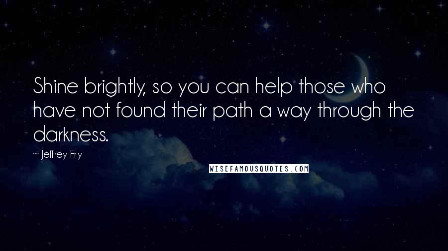 Jeffrey Fry Quotes: Shine brightly, so you can help those who have not found their path a way through the darkness.