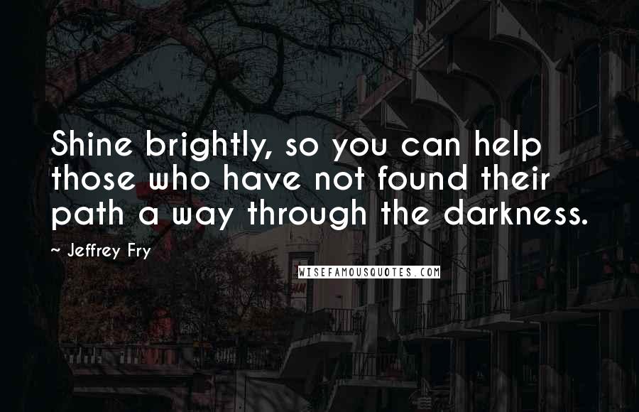 Jeffrey Fry Quotes: Shine brightly, so you can help those who have not found their path a way through the darkness.