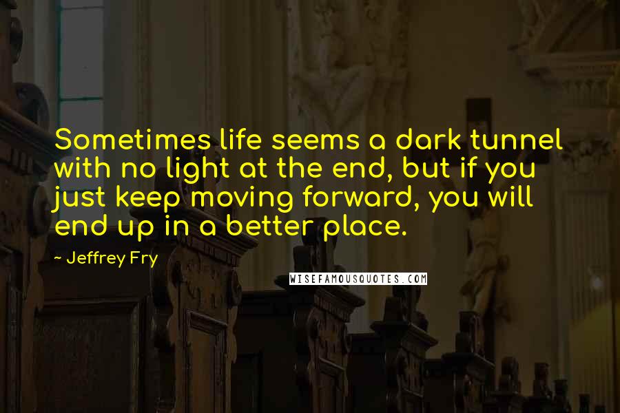 Jeffrey Fry Quotes: Sometimes life seems a dark tunnel with no light at the end, but if you just keep moving forward, you will end up in a better place.