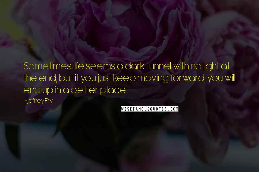 Jeffrey Fry Quotes: Sometimes life seems a dark tunnel with no light at the end, but if you just keep moving forward, you will end up in a better place.