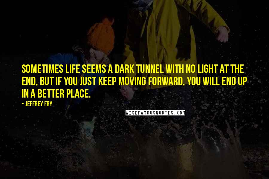 Jeffrey Fry Quotes: Sometimes life seems a dark tunnel with no light at the end, but if you just keep moving forward, you will end up in a better place.