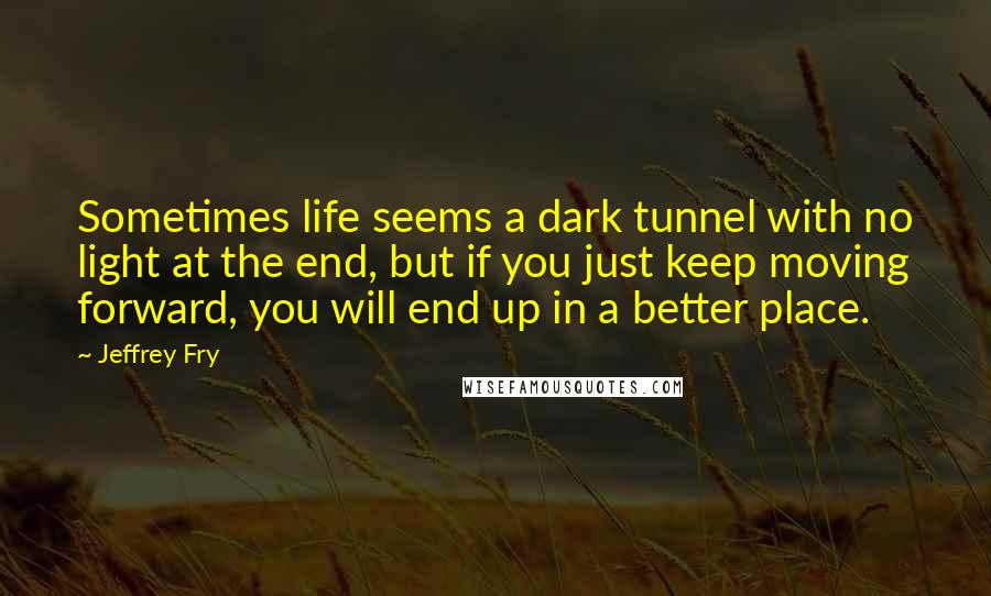 Jeffrey Fry Quotes: Sometimes life seems a dark tunnel with no light at the end, but if you just keep moving forward, you will end up in a better place.