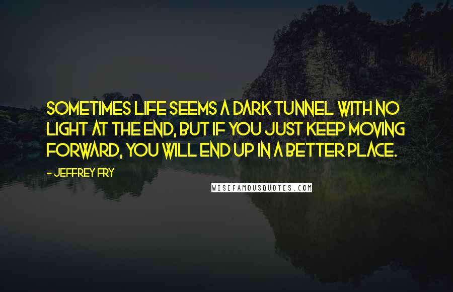 Jeffrey Fry Quotes: Sometimes life seems a dark tunnel with no light at the end, but if you just keep moving forward, you will end up in a better place.