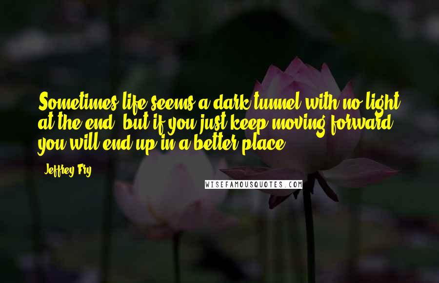 Jeffrey Fry Quotes: Sometimes life seems a dark tunnel with no light at the end, but if you just keep moving forward, you will end up in a better place.