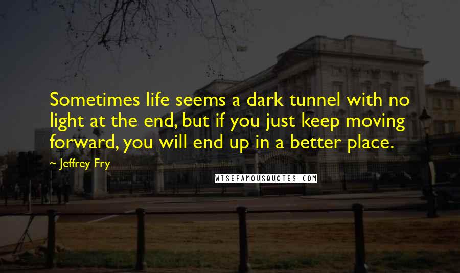 Jeffrey Fry Quotes: Sometimes life seems a dark tunnel with no light at the end, but if you just keep moving forward, you will end up in a better place.