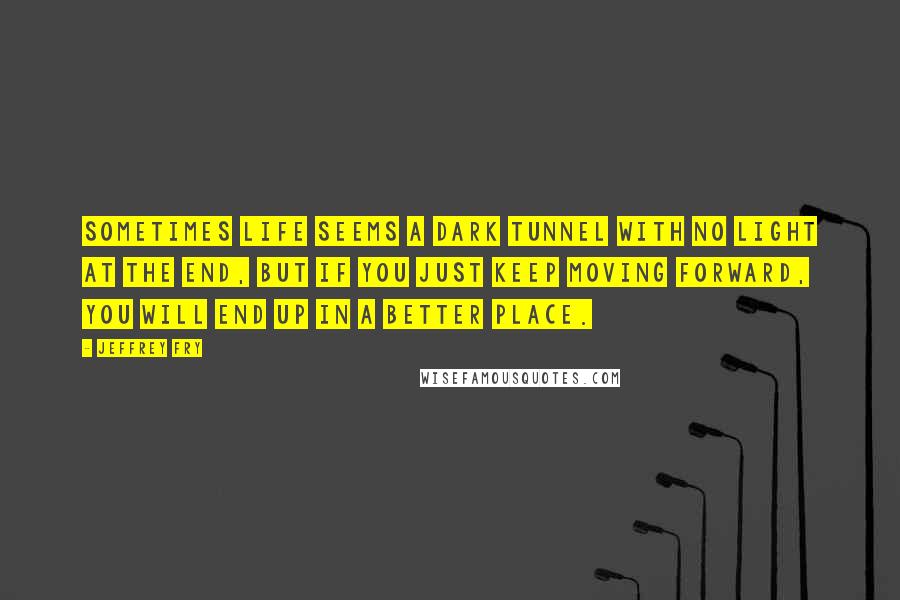 Jeffrey Fry Quotes: Sometimes life seems a dark tunnel with no light at the end, but if you just keep moving forward, you will end up in a better place.