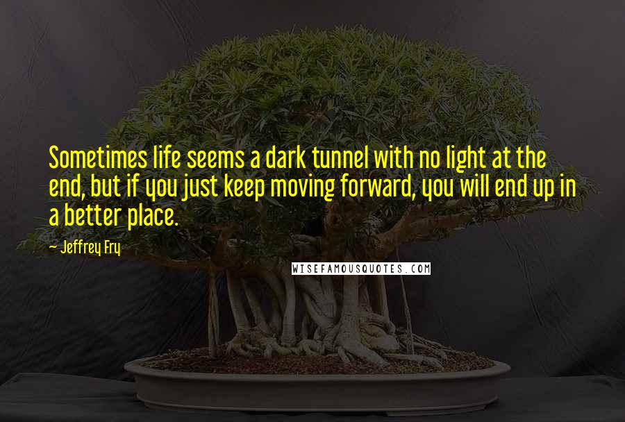 Jeffrey Fry Quotes: Sometimes life seems a dark tunnel with no light at the end, but if you just keep moving forward, you will end up in a better place.