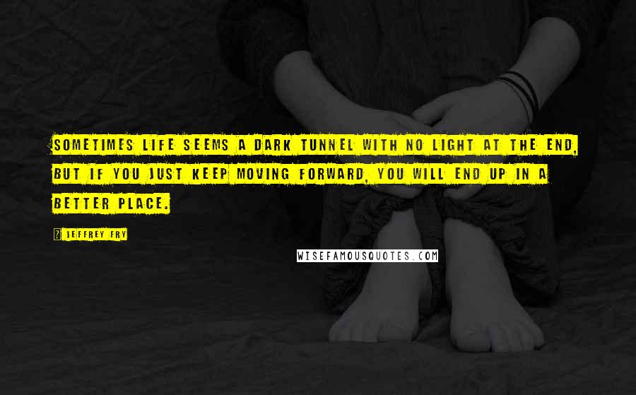 Jeffrey Fry Quotes: Sometimes life seems a dark tunnel with no light at the end, but if you just keep moving forward, you will end up in a better place.