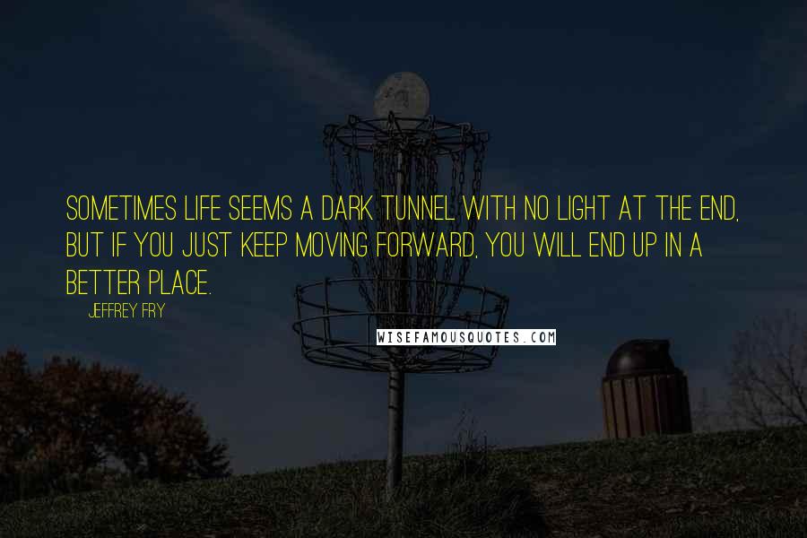 Jeffrey Fry Quotes: Sometimes life seems a dark tunnel with no light at the end, but if you just keep moving forward, you will end up in a better place.