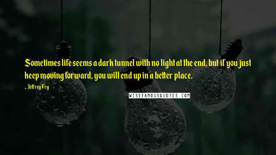 Jeffrey Fry Quotes: Sometimes life seems a dark tunnel with no light at the end, but if you just keep moving forward, you will end up in a better place.