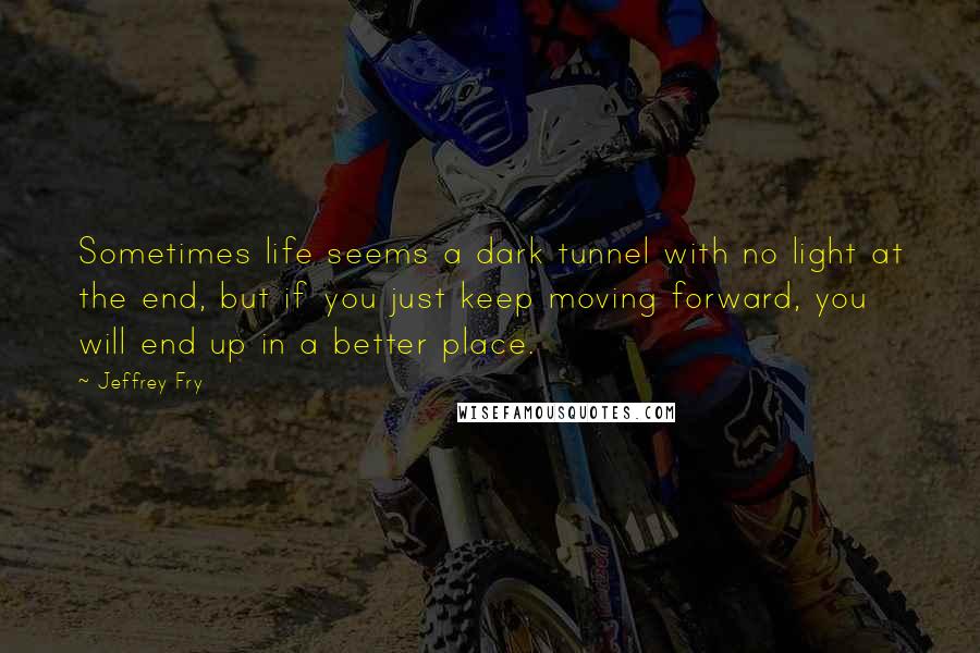 Jeffrey Fry Quotes: Sometimes life seems a dark tunnel with no light at the end, but if you just keep moving forward, you will end up in a better place.