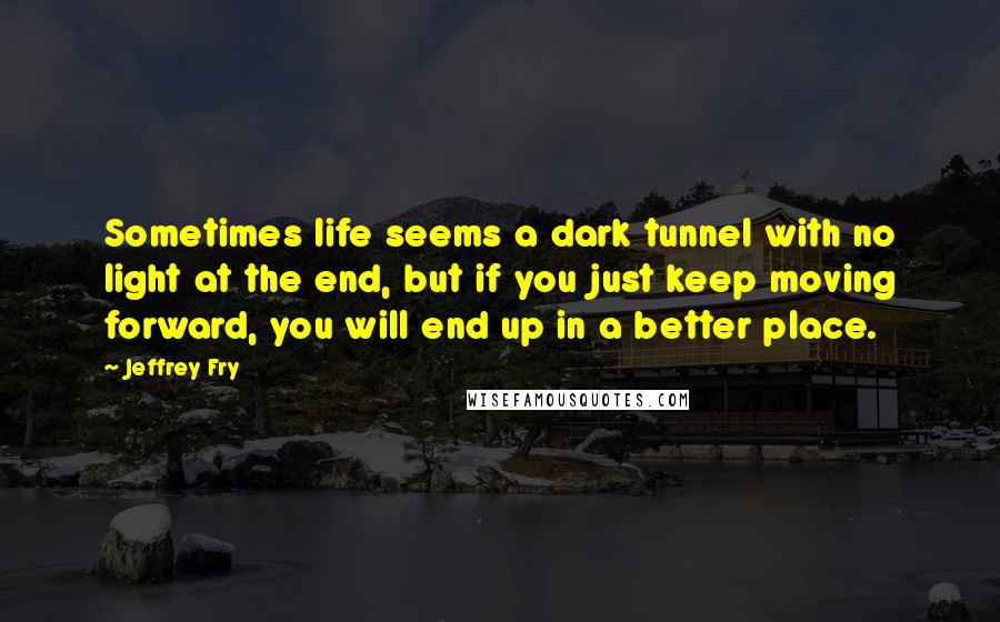Jeffrey Fry Quotes: Sometimes life seems a dark tunnel with no light at the end, but if you just keep moving forward, you will end up in a better place.