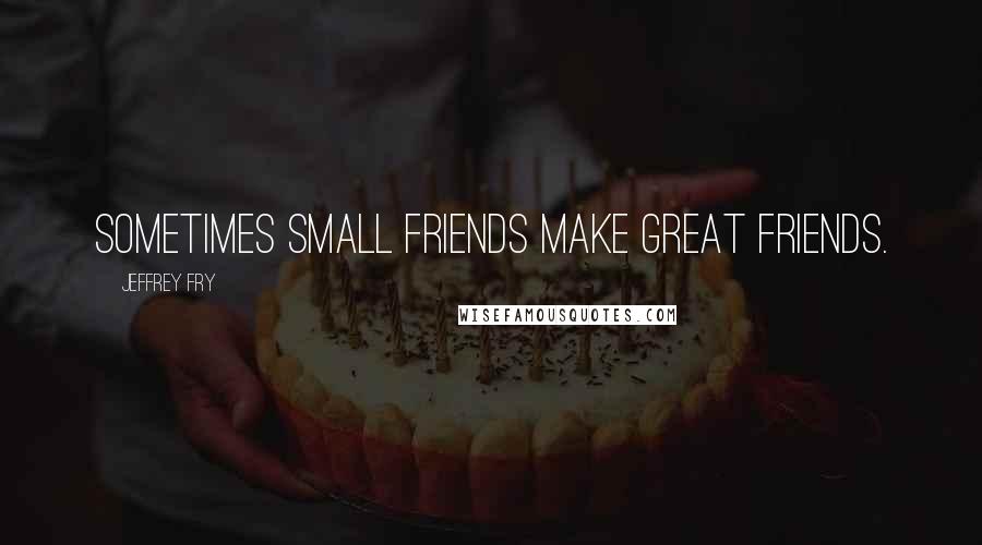 Jeffrey Fry Quotes: Sometimes small friends make great friends.