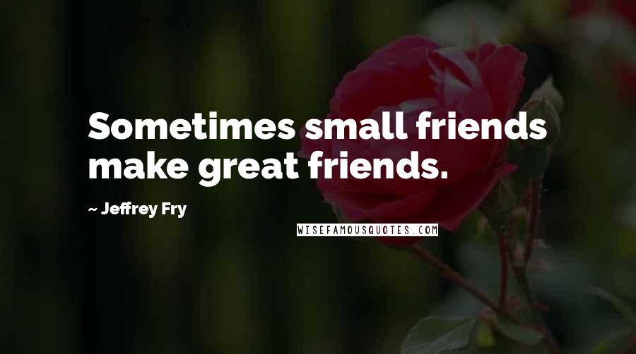 Jeffrey Fry Quotes: Sometimes small friends make great friends.