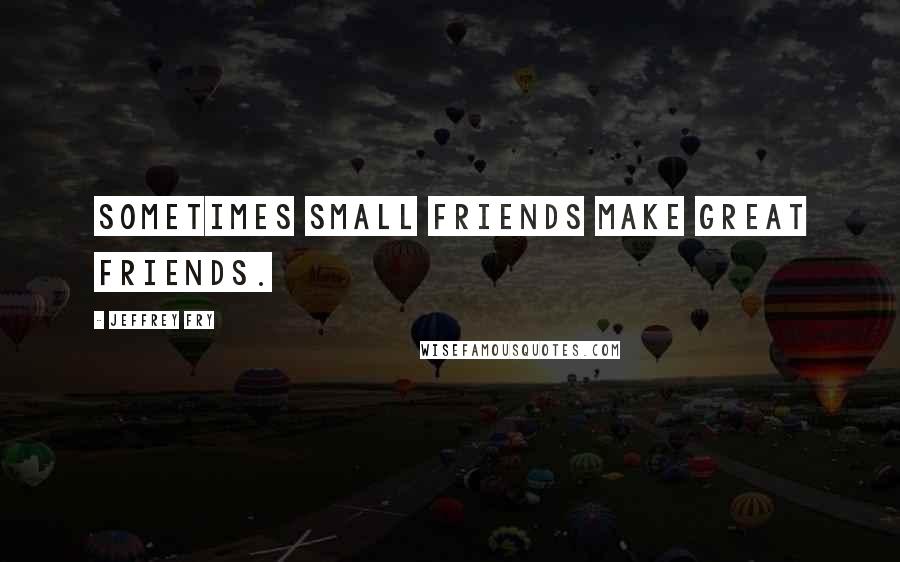 Jeffrey Fry Quotes: Sometimes small friends make great friends.