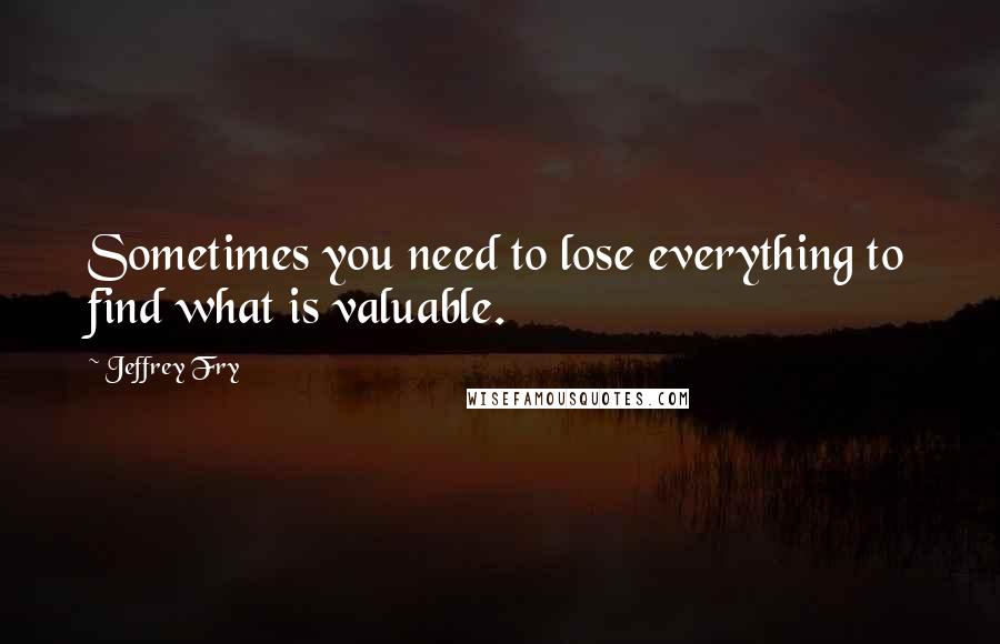 Jeffrey Fry Quotes: Sometimes you need to lose everything to find what is valuable.