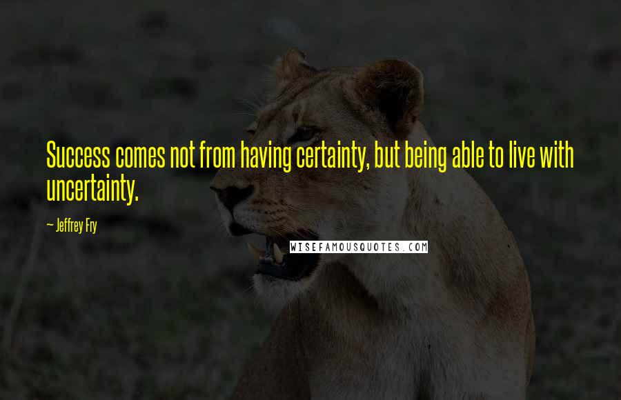 Jeffrey Fry Quotes: Success comes not from having certainty, but being able to live with uncertainty.