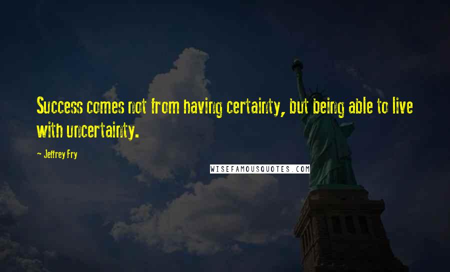 Jeffrey Fry Quotes: Success comes not from having certainty, but being able to live with uncertainty.