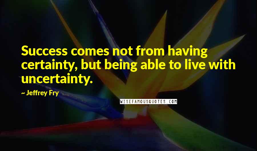 Jeffrey Fry Quotes: Success comes not from having certainty, but being able to live with uncertainty.