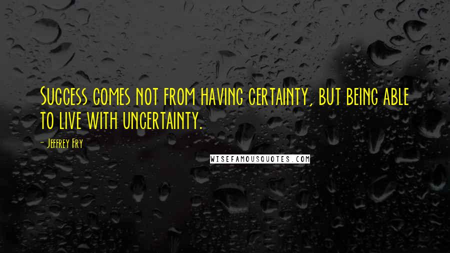 Jeffrey Fry Quotes: Success comes not from having certainty, but being able to live with uncertainty.