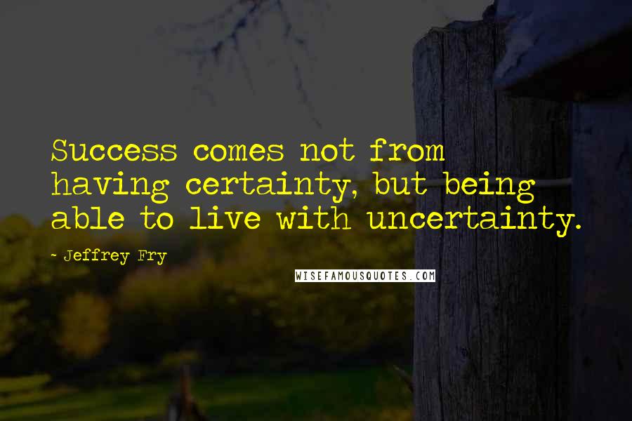 Jeffrey Fry Quotes: Success comes not from having certainty, but being able to live with uncertainty.