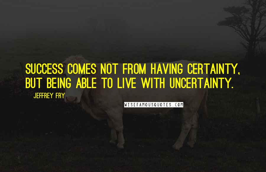 Jeffrey Fry Quotes: Success comes not from having certainty, but being able to live with uncertainty.