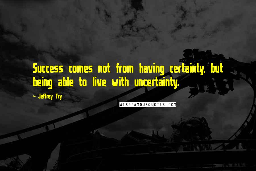 Jeffrey Fry Quotes: Success comes not from having certainty, but being able to live with uncertainty.