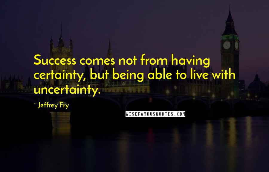 Jeffrey Fry Quotes: Success comes not from having certainty, but being able to live with uncertainty.