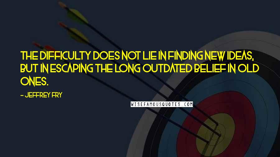 Jeffrey Fry Quotes: The difficulty does not lie in finding new ideas, but in escaping the long outdated belief in old ones.