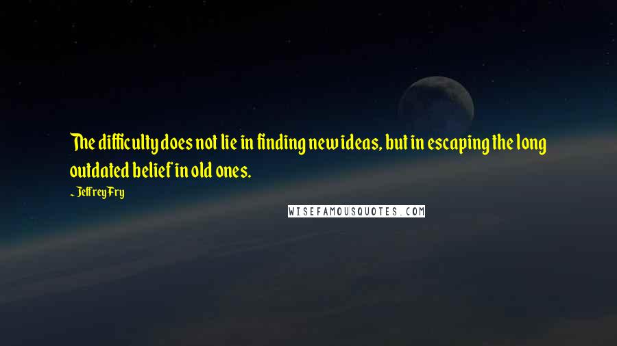 Jeffrey Fry Quotes: The difficulty does not lie in finding new ideas, but in escaping the long outdated belief in old ones.