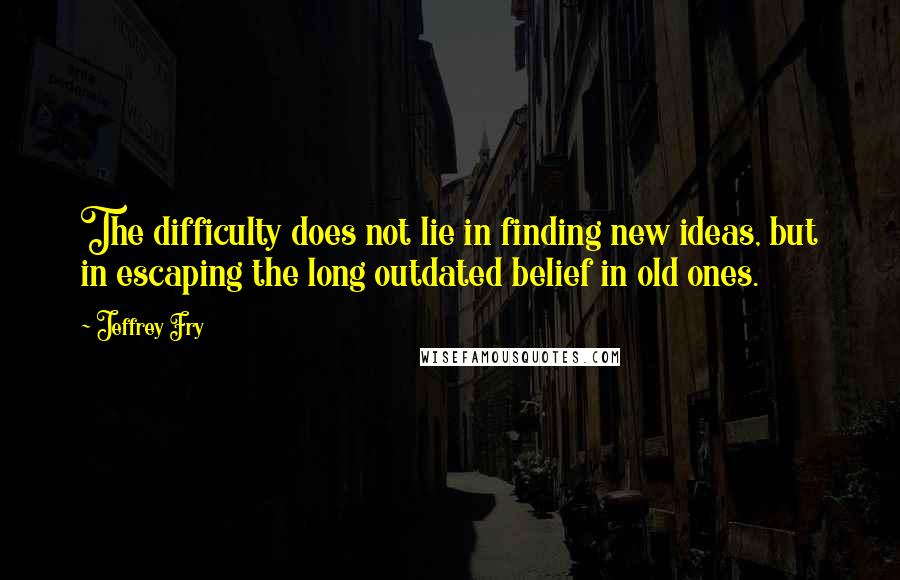 Jeffrey Fry Quotes: The difficulty does not lie in finding new ideas, but in escaping the long outdated belief in old ones.