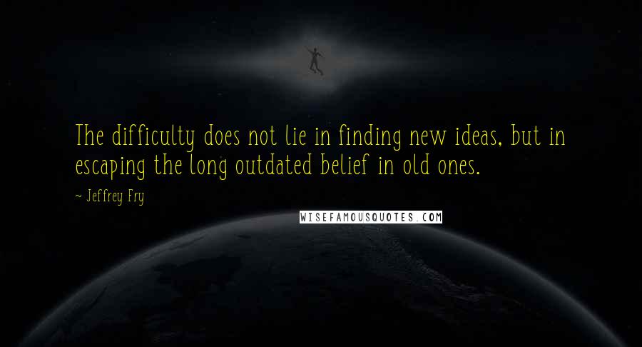 Jeffrey Fry Quotes: The difficulty does not lie in finding new ideas, but in escaping the long outdated belief in old ones.