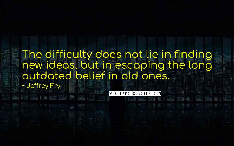 Jeffrey Fry Quotes: The difficulty does not lie in finding new ideas, but in escaping the long outdated belief in old ones.