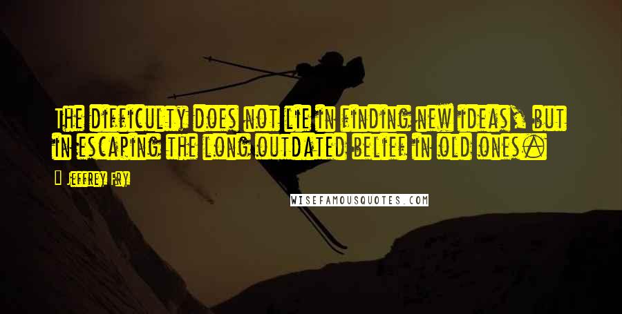 Jeffrey Fry Quotes: The difficulty does not lie in finding new ideas, but in escaping the long outdated belief in old ones.