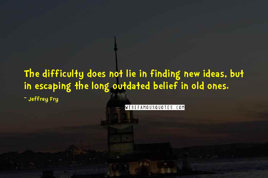 Jeffrey Fry Quotes: The difficulty does not lie in finding new ideas, but in escaping the long outdated belief in old ones.