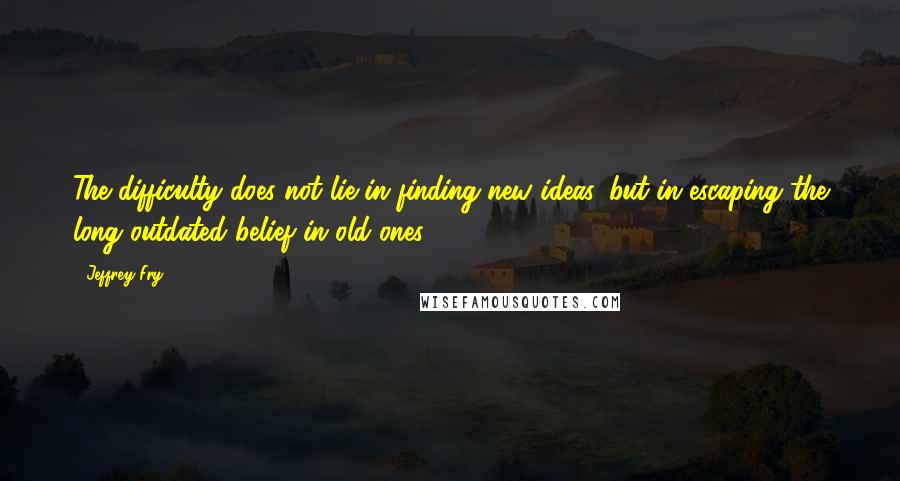 Jeffrey Fry Quotes: The difficulty does not lie in finding new ideas, but in escaping the long outdated belief in old ones.