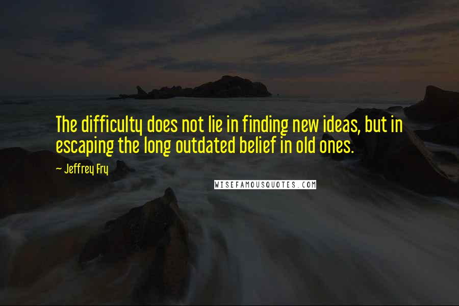 Jeffrey Fry Quotes: The difficulty does not lie in finding new ideas, but in escaping the long outdated belief in old ones.