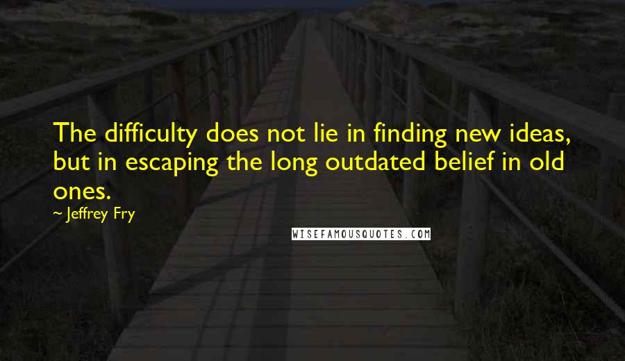 Jeffrey Fry Quotes: The difficulty does not lie in finding new ideas, but in escaping the long outdated belief in old ones.