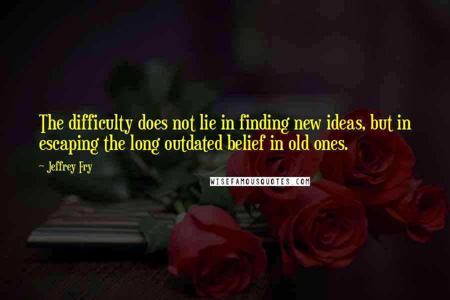 Jeffrey Fry Quotes: The difficulty does not lie in finding new ideas, but in escaping the long outdated belief in old ones.